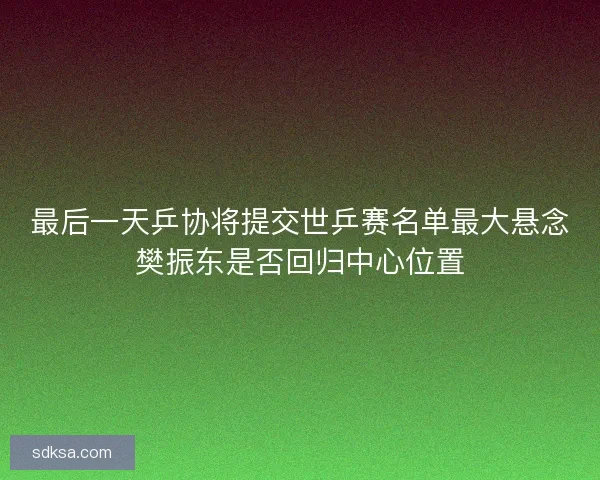 最后一天乒协将提交世乒赛名单最大悬念樊振东是否回归中心位置
