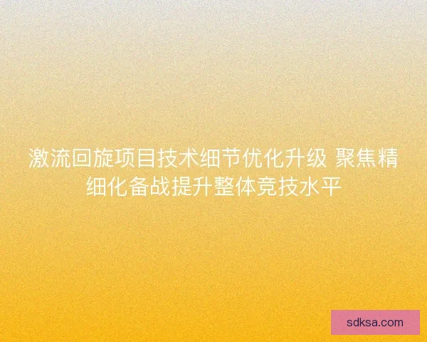 激流回旋项目技术细节优化升级 聚焦精细化备战提升整体竞技水平