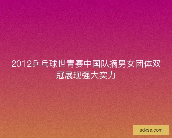 2012乒乓球世青赛中国队摘男女团体双冠展现强大实力