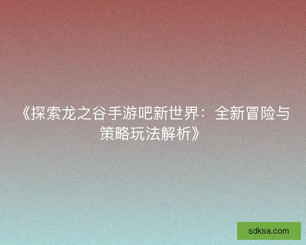 《探索龙之谷手游吧新世界:全新冒险与策略玩法解析》 《探索龙之谷手游吧新世界:全新冒险与策略玩法解析》