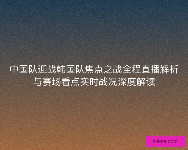 中国队迎战韩国队焦点之战全程直播解析与赛场看点实时战况深度解读