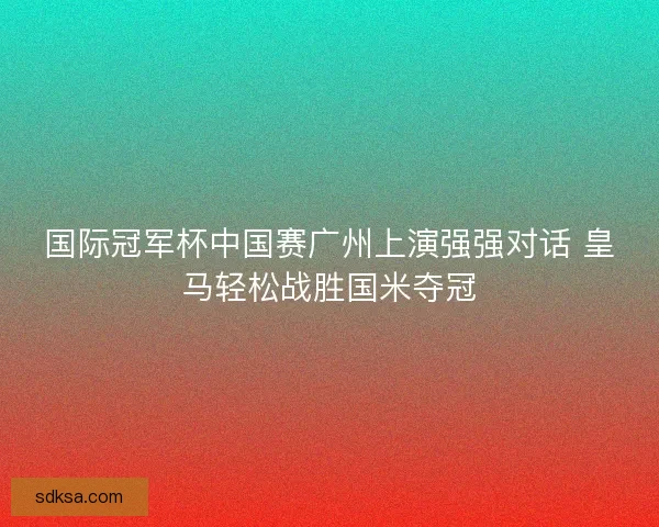 国际冠军杯中国赛广州上演强强对话 皇马轻松战胜国米夺冠