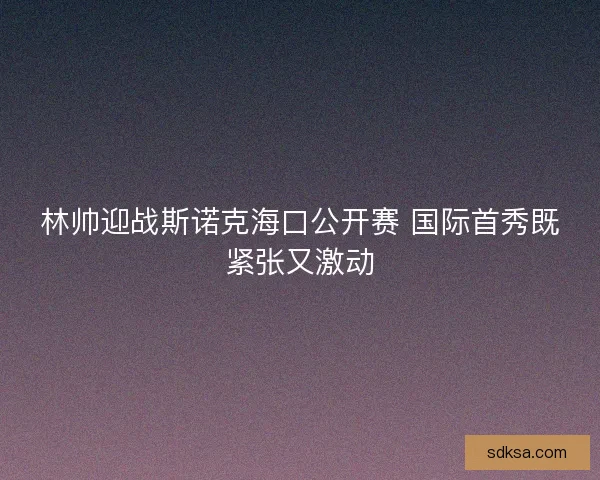 林帅迎战斯诺克海口公开赛 国际首秀既紧张又激动