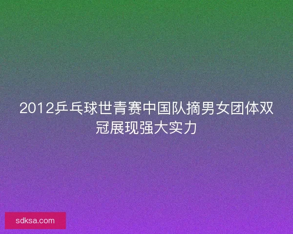 2012乒乓球世青赛中国队摘男女团体双冠展现强大实力 2012乒乓球世青赛中国队摘男女团体双冠展现强大实力