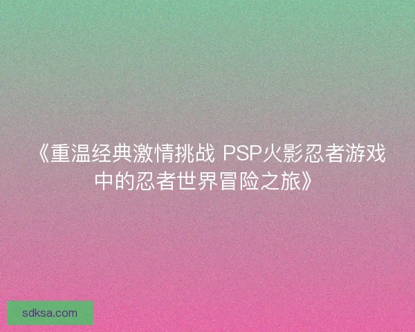 《重温经典激情挑战 PSP火影忍者游戏中的忍者世界冒险之旅》