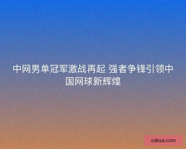 中网男单冠军激战再起 强者争锋引领中国网球新辉煌