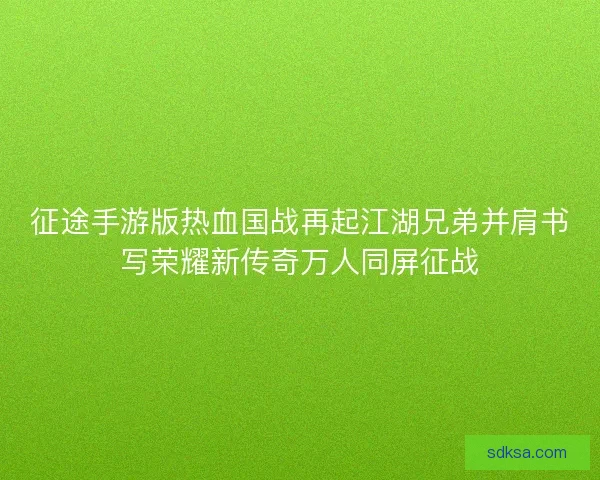 征途手游版热血国战再起江湖兄弟并肩书写荣耀新传奇万人同屏征战