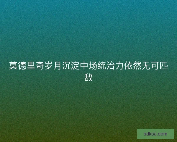 莫德里奇岁月沉淀中场统治力依然无可匹敌 莫德里奇岁月沉淀中场统治力依然无可匹敌