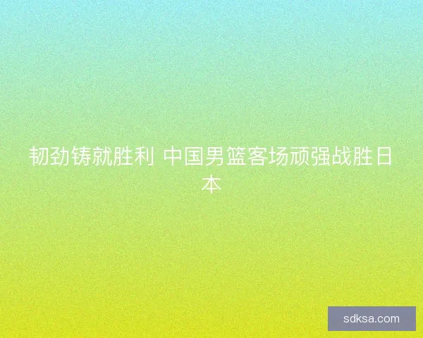 韧劲铸就胜利 中国男篮客场顽强战胜日本 韧劲铸就胜利 中国男篮客场顽强战胜日本