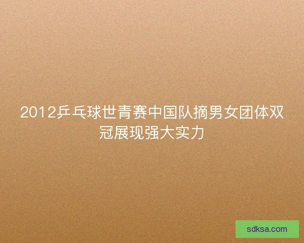 2012乒乓球世青赛中国队摘男女团体双冠展现强大实力 2012乒乓球世青赛中国队摘男女团体双冠展现强大实力