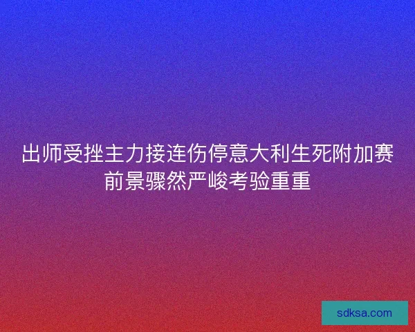 出师受挫主力接连伤停意大利生死附加赛前景骤然严峻考验重重 出师受挫主力接连伤停意大利生死附加赛前景骤然严峻考验重重