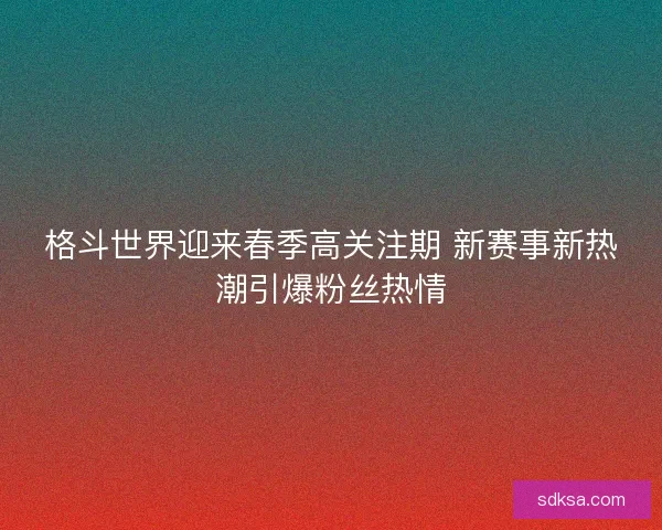 格斗世界迎来春季高关注期 新赛事新热潮引爆粉丝热情