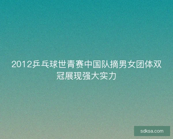 2012乒乓球世青赛中国队摘男女团体双冠展现强大实力 2012乒乓球世青赛中国队摘男女团体双冠展现强大实力