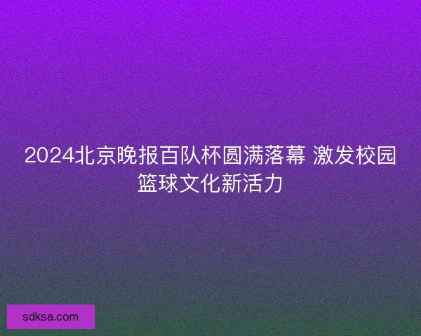 2024北京晚报百队杯圆满落幕 激发校园篮球文化新活力