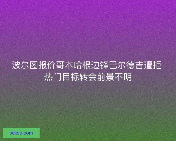波尔图报价哥本哈根边锋巴尔德吉遭拒 热门目标转会前景不明 波尔图报价哥本哈根边锋巴尔德吉遭拒 热门目标转会前景不明