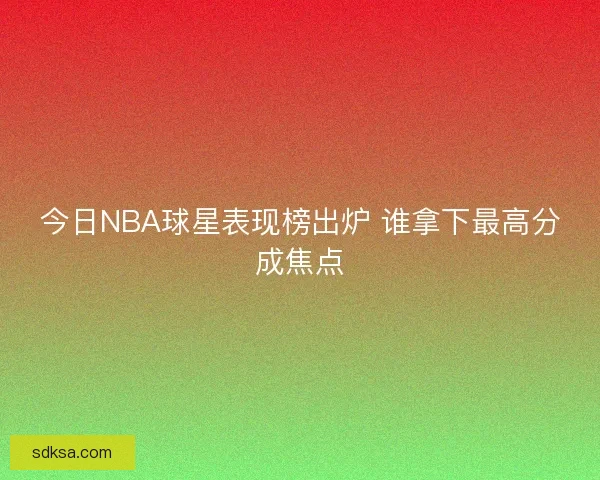 今日NBA球星表现榜出炉 谁拿下最高分成焦点 今日NBA球星表现榜出炉 谁拿下最高分成焦点